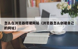 句容怎么在浏览器搭建网站（浏览器怎么创建自己的网址）