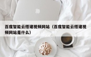 句容百度智能云搭建视频网站（百度智能云搭建视频网站是什么）